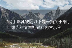 “綱手爆乳被?以下是一篇關(guān)于綱手爆乳的文章標(biāo)題和內(nèi)容示例