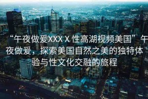 “午夜做爰XXXⅩ性高湖視頻美國(guó)”午夜做爰，探索美國(guó)自然之美的獨(dú)特體驗(yàn)與性文化交融的旅程