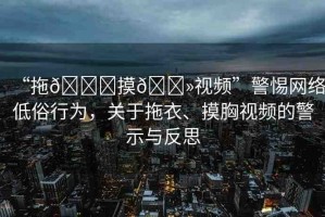 “拖??摸??視頻”警惕網(wǎng)絡(luò)低俗行為，關(guān)于拖衣、摸胸視頻的警示與反思