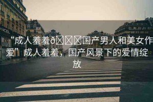 “成人羞羞??國產(chǎn)男人和美女作愛”成人羞羞，國產(chǎn)風(fēng)景下的愛情綻放