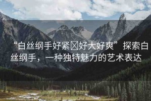 “白絲綱手好緊?好大好爽”探索白絲綱手，一種獨特魅力的藝術(shù)表達