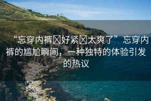 “忘穿內(nèi)褲?好緊?太爽了”忘穿內(nèi)褲的尷尬瞬間，一種獨(dú)特的體驗(yàn)引發(fā)的熱議