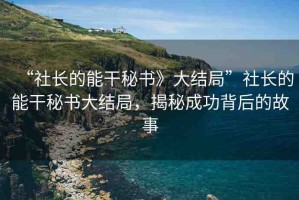 “社長的能干秘書》大結(jié)局”社長的能干秘書大結(jié)局，揭秘成功背后的故事