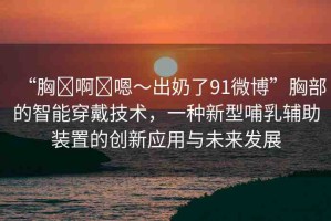 “胸?啊?嗯～出奶了91微博”胸部的智能穿戴技術(shù)，一種新型哺乳輔助裝置的創(chuàng)新應(yīng)用與未來(lái)發(fā)展