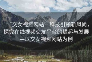 “交女視頻網(wǎng)站”科技引領新風尚，探究在線視頻交友平臺的崛起與發(fā)展—以交女視頻網(wǎng)站為例