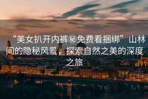“美女扒開內(nèi)褲秘免費(fèi)看捆綁”山林間的隱秘風(fēng)景，探索自然之美的深度之旅