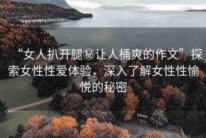 “女人扒開腿秘讓人桶爽的作文”探索女性性愛體驗，深入了解女性性愉悅的秘密