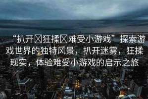 “扒開?狂揉?難受小游戲”探索游戲世界的獨特風(fēng)景，扒開迷霧，狂揉現(xiàn)實，體驗難受小游戲的啟示之旅