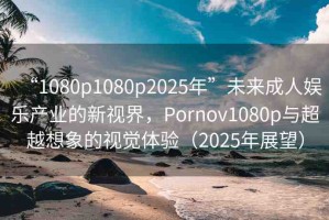 “1080p1080p2025年”未來成人娛樂產(chǎn)業(yè)的新視界，Pornov1080p與超越想象的視覺體驗(yàn)（2025年展望）