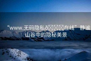 “www.無碼隱私??在線”靜謐山谷中的隱秘美景