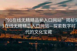 “91在線無精精品秘入口網(wǎng)站”揭秘91在線無精精品入口網(wǎng)站—探索數(shù)字時(shí)代的文化寶藏