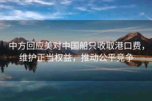 中方回應(yīng)美對(duì)中國(guó)船只收取港口費(fèi)，維護(hù)正當(dāng)權(quán)益，推動(dòng)公平競(jìng)爭(zhēng)