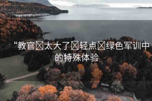 “教官?太大了?輕點?綠色軍訓中的特殊體驗