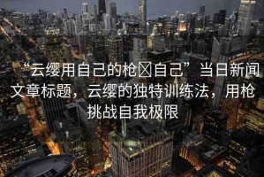 “云纓用自己的槍?自己”當(dāng)日新聞文章標(biāo)題，云纓的獨(dú)特訓(xùn)練法，用槍挑戰(zhàn)自我極限