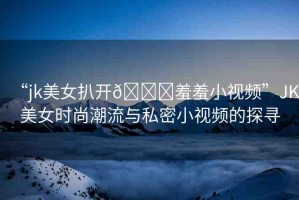 “jk美女扒開(kāi)??羞羞小視頻”JK美女時(shí)尚潮流與私密小視頻的探尋