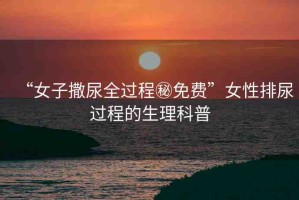 “女子撒尿全過程秘免費(fèi)”女性排尿過程的生理科普