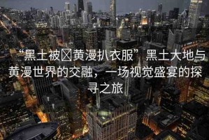 “黑土被?黃漫扒衣服”黑土大地與黃漫世界的交融，一場(chǎng)視覺盛宴的探尋之旅
