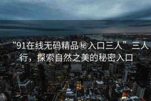 “91在線無碼精品秘入口三人”三人行，探索自然之美的秘密入口