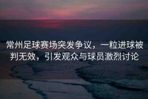 常州足球賽場突發(fā)爭議，一粒進球被判無效，引發(fā)觀眾與球員激烈討論
