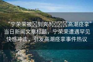 “寧榮榮被?到爽??高潮痙攣”當(dāng)日新聞文章標(biāo)題，寧榮榮遭遇罕見快感沖擊，引發(fā)高潮痙攣事件熱議