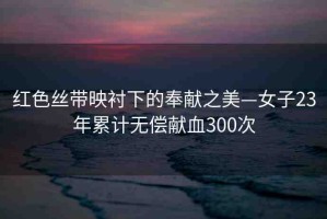 紅色絲帶映襯下的奉獻(xiàn)之美—女子23年累計(jì)無(wú)償獻(xiàn)血300次