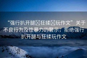 “強(qiáng)行扒開腿?狂揉?玩作文”關(guān)于不良行為及性暴力的警示，拒絕強(qiáng)行扒開腿與狂揉玩作文