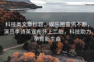 科技類文章標(biāo)題，娛樂(lè)圈喜訊不斷，演員李詩(shī)英宣布懷上二胎，科技助力孕育新生命