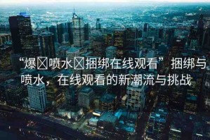“爆?噴水?捆綁在線觀看”捆綁與噴水，在線觀看的新潮流與挑戰(zhàn)