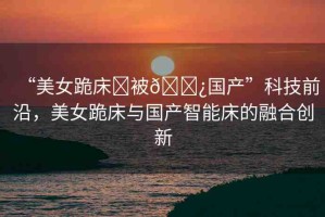 “美女跪床?被??國產(chǎn)”科技前沿，美女跪床與國產(chǎn)智能床的融合創(chuàng)新