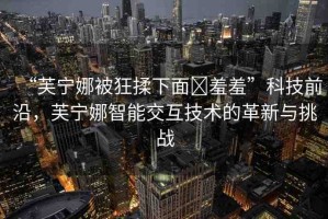 “芙寧娜被狂揉下面?羞羞”科技前沿，芙寧娜智能交互技術(shù)的革新與挑戰(zhàn)