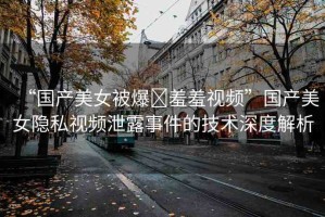 “國產(chǎn)美女被爆?羞羞視頻”國產(chǎn)美女隱私視頻泄露事件的技術(shù)深度解析