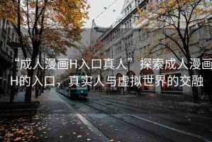 “成人漫畫H入口真人”探索成人漫畫H的入口，真實(shí)人與虛擬世界的交融