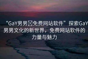 “GaY男男?免費網(wǎng)站軟件”探索GaY男男文化的新世界，免費網(wǎng)站軟件的力量與魅力