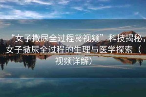 “女子撒尿全過程秘視頻”科技揭秘，女子撒尿全過程的生理與醫(yī)學探索（視頻詳解）