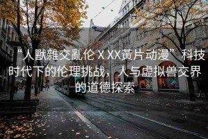 “人獸雜交亂倫ⅩXX黃片動(dòng)漫”科技時(shí)代下的倫理挑戰(zhàn)，人與虛擬獸交界的道德探索