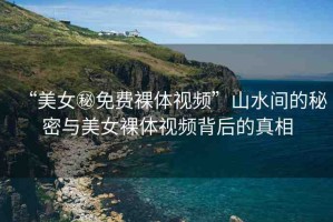 “美女秘免費(fèi)裸體視頻”山水間的秘密與美女裸體視頻背后的真相