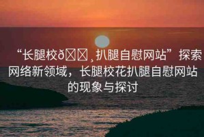 “長腿校??扒腿自慰網(wǎng)站”探索網(wǎng)絡(luò)新領(lǐng)域，長腿?；ò峭茸晕烤W(wǎng)站的現(xiàn)象與探討