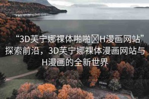 “3D芙寧娜祼體啪啪?H漫畫(huà)網(wǎng)站”探索前沿，3D芙寧娜祼體漫畫(huà)網(wǎng)站與H漫畫(huà)的全新世界