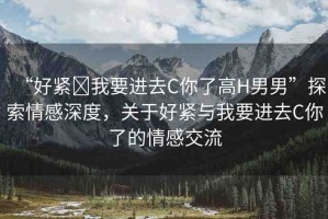 “好緊?我要進(jìn)去C你了高H男男”探索情感深度，關(guān)于好緊與我要進(jìn)去C你了的情感交流