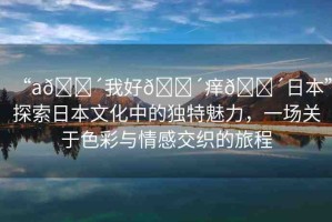 “a??我好??癢??日本”探索日本文化中的獨特魅力，一場關(guān)于色彩與情感交織的旅程