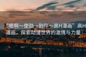 “嗯啊～使勁～別停～高H漫畫”高H漫畫，探索動(dòng)漫世界的激情與力量