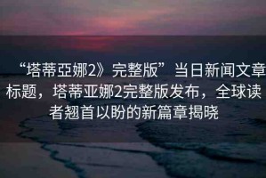 “塔蒂亞娜2》完整版”當日新聞文章標題，塔蒂亞娜2完整版發(fā)布，全球讀者翹首以盼的新篇章揭曉