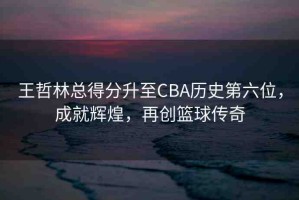 王哲林總得分升至CBA歷史第六位，成就輝煌，再創(chuàng)籃球傳奇