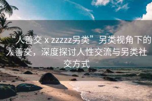 “人善交ⅹzzzzz另類”另類視角下的人善交，深度探討人性交流與另類社交方式