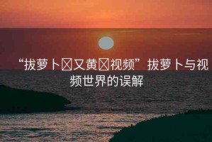 “拔蘿卜?又黃?視頻”拔蘿卜與視頻世界的誤解