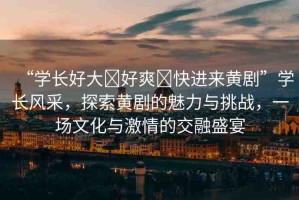 “學(xué)長好大?好爽?快進(jìn)來黃劇”學(xué)長風(fēng)采，探索黃劇的魅力與挑戰(zhàn)，一場文化與激情的交融盛宴