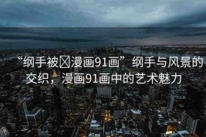 “綱手被?漫畫(huà)91畫(huà)”綱手與風(fēng)景的交織，漫畫(huà)91畫(huà)中的藝術(shù)魅力