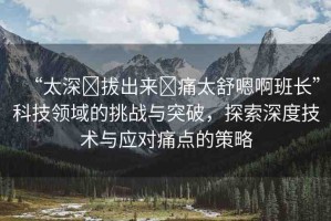 “太深?拔出來?痛太舒嗯啊班長”科技領域的挑戰(zhàn)與突破，探索深度技術與應對痛點的策略