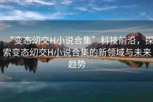 “變態(tài)?交H小說合集”科技前沿，探索變態(tài)?交H小說合集的新領(lǐng)域與未來趨勢(shì)