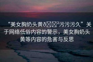 “美女胸奶頭黃??污污污久”關(guān)于網(wǎng)絡(luò)低俗內(nèi)容的警示，美女胸奶頭黃等內(nèi)容的危害與反思